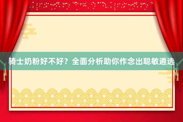 骑士奶粉好不好？全面分析助你作念出聪敏遴选