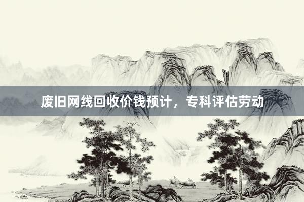 废旧网线回收价钱预计，专科评估劳动