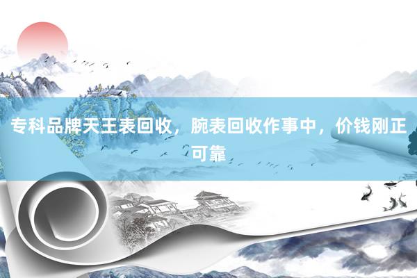 专科品牌天王表回收，腕表回收作事中，价钱刚正可靠